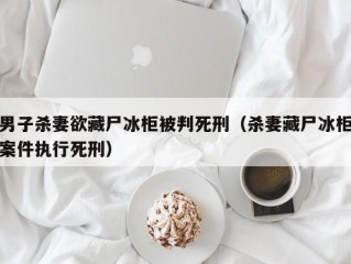 男子杀妻欲藏尸冰柜被判死刑（杀妻藏尸冰柜案件执行死刑）