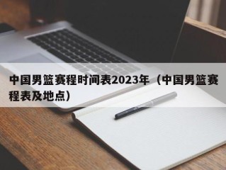 中国男篮赛程时间表2023年（中国男篮赛程表及地点）