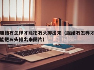 胆结石怎样才能把石头排出来（胆结石怎样才能把石头排出来图片）