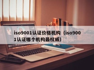 iso9001认证价格机构（iso9001认证哪个机构最权威）