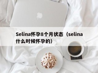 Selina怀孕8个月状态（selina什么时候怀孕的）