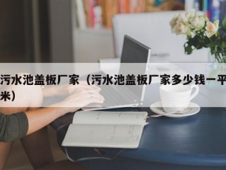 污水池盖板厂家（污水池盖板厂家多少钱一平米）