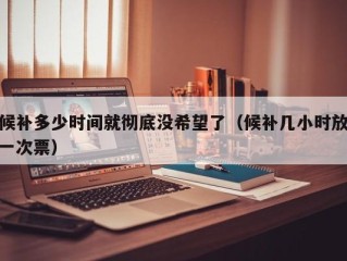 候补多少时间就彻底没希望了（候补几小时放一次票）