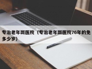 专治老年斑医院（专治老年斑医院76年的免多少岁）