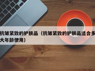 抗皱紧致的护肤品（抗皱紧致的护肤品适合多大年龄使用）