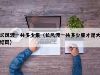 长风渡一共多少集（长风渡一共多少集才是大结局）