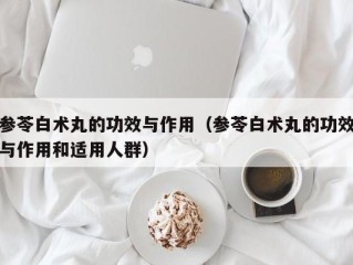 参苓白术丸的功效与作用（参苓白术丸的功效与作用和适用人群）