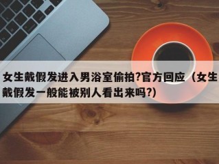 女生戴假发进入男浴室偷拍?官方回应（女生戴假发一般能被别人看出来吗?）