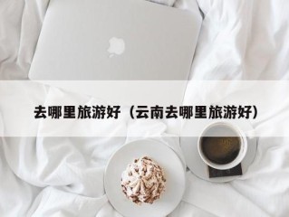 去哪里旅游好（云南去哪里旅游好）
