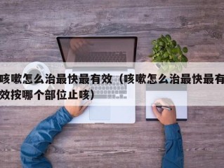 咳嗽怎么治最快最有效（咳嗽怎么治最快最有效按哪个部位止咳）