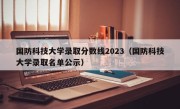 国防科技大学录取分数线2023（国防科技大学录取名单公示）