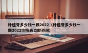 种植牙多少钱一颗2022（种植牙多少钱一颗2022价格表口腔咨询）