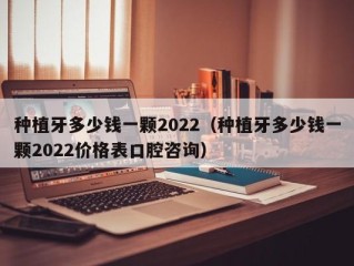 种植牙多少钱一颗2022（种植牙多少钱一颗2022价格表口腔咨询）