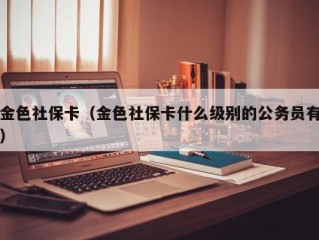 金色社保卡（金色社保卡什么级别的公务员有）