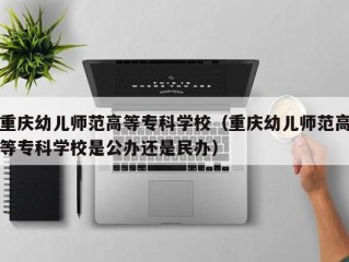 重庆幼儿师范高等专科学校（重庆幼儿师范高等专科学校是公办还是民办）