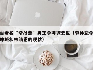 台著名“爷孙恋”男主李坤城去世（爷孙恋李坤城和林靖恩的现状）