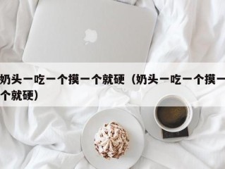 奶头一吃一个摸一个就硬（奶头一吃一个摸一个就硬）