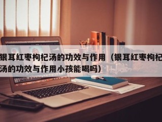 银耳红枣枸杞汤的功效与作用（银耳红枣枸杞汤的功效与作用小孩能喝吗）