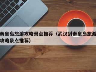 秦皇岛旅游攻略景点推荐（武汉到秦皇岛旅游攻略景点推荐）