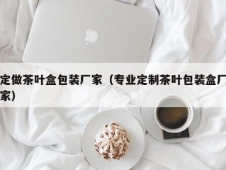 定做茶叶盒包装厂家（专业定制茶叶包装盒厂家）