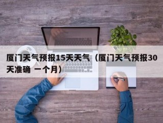 厦门天气预报15天天气（厦门天气预报30天准确 一个月）