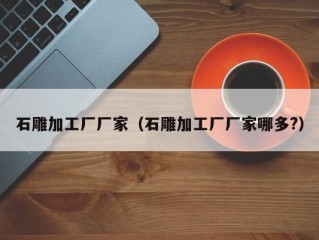 石雕加工厂厂家（石雕加工厂厂家哪多?）