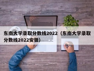 东南大学录取分数线2022（东南大学录取分数线2022安徽）