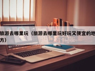 旅游去哪里玩（旅游去哪里玩好玩又便宜的地方）