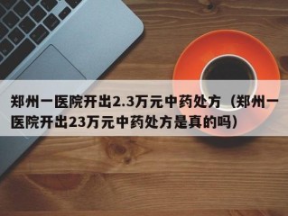 郑州一医院开出2.3万元中药处方（郑州一医院开出23万元中药处方是真的吗）
