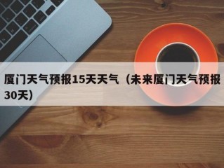 厦门天气预报15天天气（未来厦门天气预报30天）