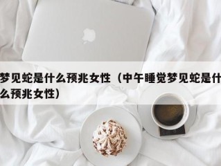 梦见蛇是什么预兆女性（中午睡觉梦见蛇是什么预兆女性）