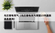 乌兰察布天气（乌兰察布天气预报15天最新消息查询）
