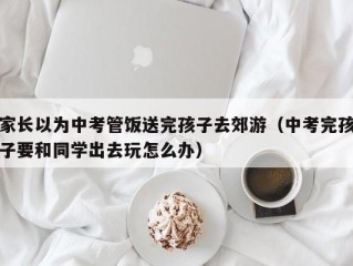 家长以为中考管饭送完孩子去郊游（中考完孩子要和同学出去玩怎么办）