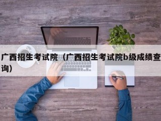 广西招生考试院（广西招生考试院b级成绩查询）