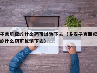 子宫肌瘤吃什么药可以消下去（多发子宫肌瘤吃什么药可以消下去）