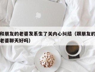 和朋友的老婆发系生了关内心纠结（跟朋友的老婆聊天好吗）