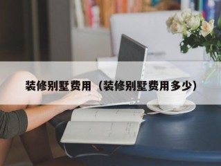 装修别墅费用（装修别墅费用多少）