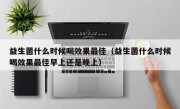 益生菌什么时候喝效果最佳（益生菌什么时候喝效果最佳早上还是晚上）