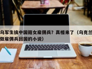乌军生擒中国籍女雇佣兵？真相来了（乌克兰做雇佣兵回国的小说）