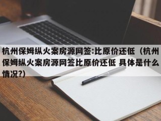 杭州保姆纵火案房源网签:比原价还低（杭州保姆纵火案房源网签比原价还低 具体是什么情况?）