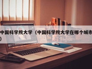 中国科学院大学（中国科学院大学在哪个城市）