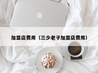 加盟店费用（三少老子加盟店费用）