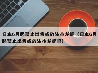 日本6月起禁止出售或放生小龙虾（日本6月起禁止出售或放生小龙虾吗）