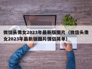 微信头像女2023年最新版图片（微信头像女2023年最新版图片情侣简单）