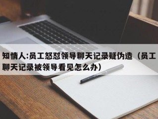 知情人:员工怒怼领导聊天记录疑伪造（员工聊天记录被领导看见怎么办）