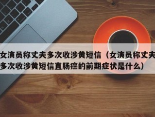 女演员称丈夫多次收涉黄短信（女演员称丈夫多次收涉黄短信直肠癌的前期症状是什么）