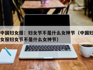 中国妇女报：妇女节不是什么女神节（中国妇女报妇女节不是什么女神节）