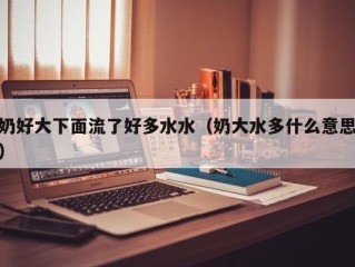 奶好大下面流了好多水水（奶大水多什么意思）