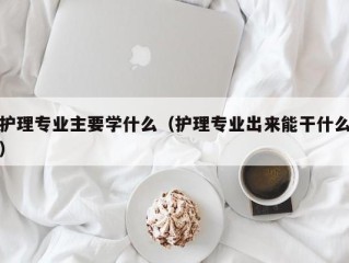 护理专业主要学什么（护理专业出来能干什么）