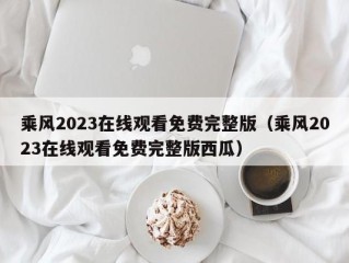 乘风2023在线观看免费完整版（乘风2023在线观看免费完整版西瓜）